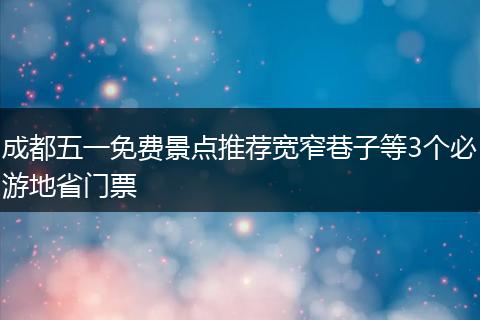 成都五一免费景点推荐宽窄巷子等3个必游地省门票