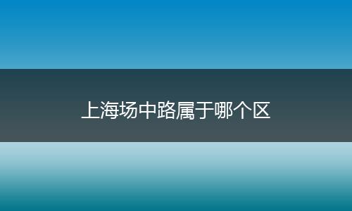 上海场中路属于哪个区