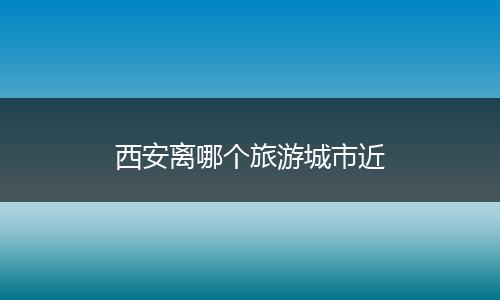 西安离哪个旅游城市近