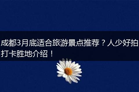 成都3月底适合旅游景点推荐？人少好拍打卡胜地介绍！