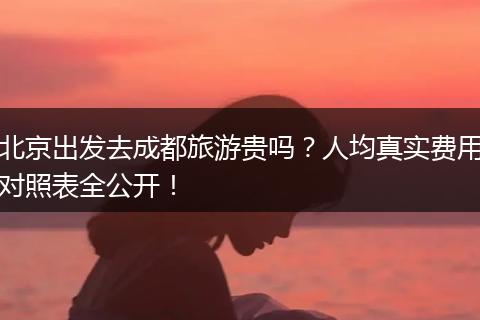 北京出发去成都旅游贵吗？人均真实费用对照表全公开！