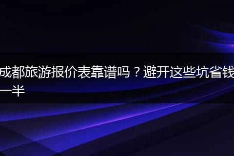 成都旅游报价表靠谱吗？避开这些坑省钱一半