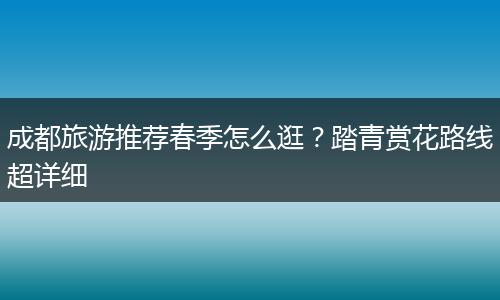 成都旅游推荐春季怎么逛？踏青赏花路线超详细