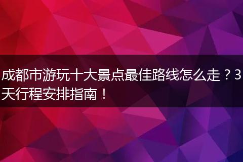 成都市游玩十大景点最佳路线怎么走？3天行程安排指南！