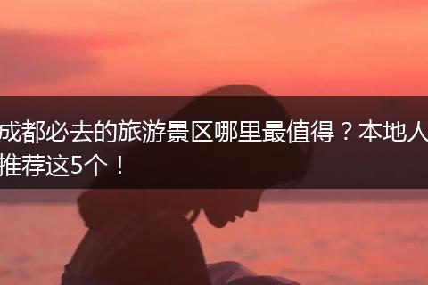 成都必去的旅游景区哪里最值得？本地人推荐这5个！