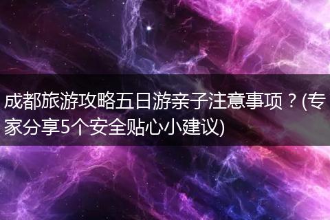 成都旅游攻略五日游亲子注意事项？(专家分享5个安全贴心小建议)