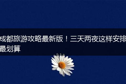 成都旅游攻略最新版！三天两夜这样安排最划算