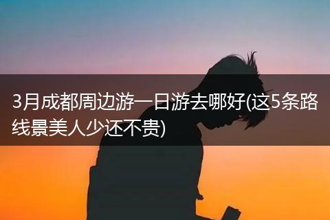 3月成都周边游一日游去哪好(这5条路线景美人少还不贵)