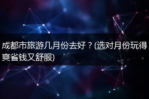 成都市旅游几月份去好？(选对月份玩得爽省钱又舒服)
