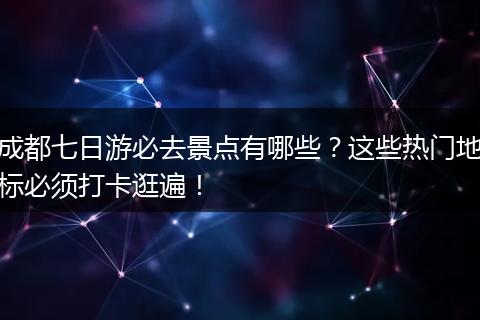 成都七日游必去景点有哪些？这些热门地标必须打卡逛遍！