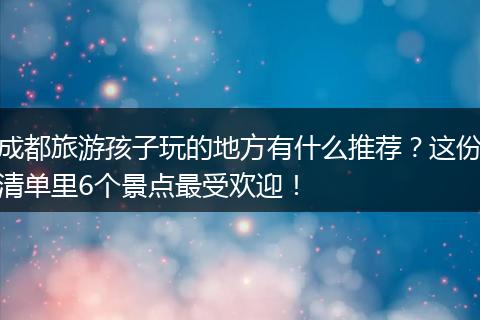 成都旅游孩子玩的地方有什么推荐？这份清单里6个景点最受欢迎！