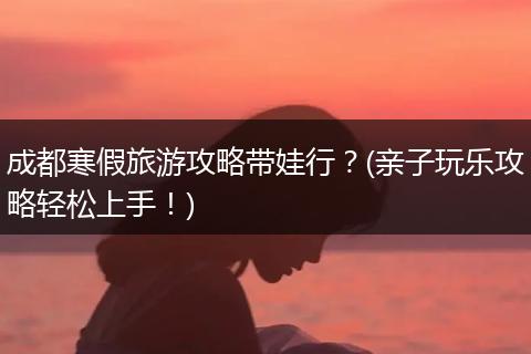成都寒假旅游攻略带娃行？(亲子玩乐攻略轻松上手！)