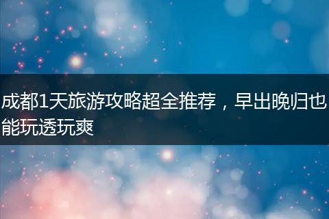 成都1天旅游攻略超全推荐，早出晚归也能玩透玩爽