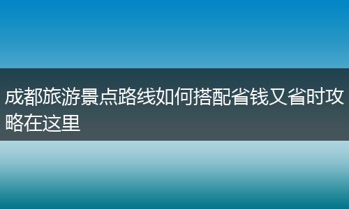 成都旅游景点路线如何搭配省钱又省时攻略在这里
