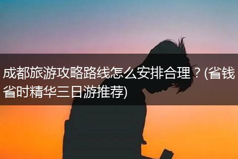 成都旅游攻略路线怎么安排合理？(省钱省时精华三日游推荐)