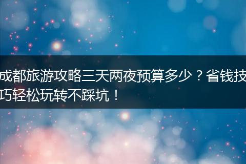 成都旅游攻略三天两夜预算多少？省钱技巧轻松玩转不踩坑！