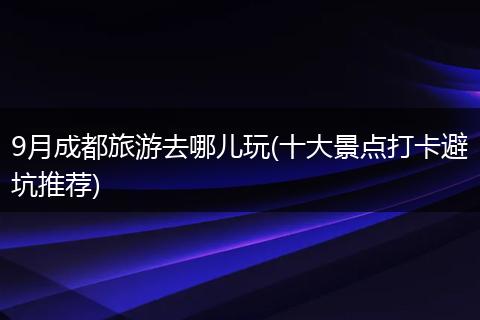 9月成都旅游去哪儿玩(十大景点打卡避坑推荐)