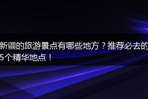 新疆的旅游景点有哪些地方？推荐必去的5个精华地点！