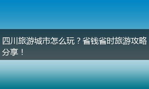 四川旅游城市怎么玩？省钱省时旅游攻略分享！