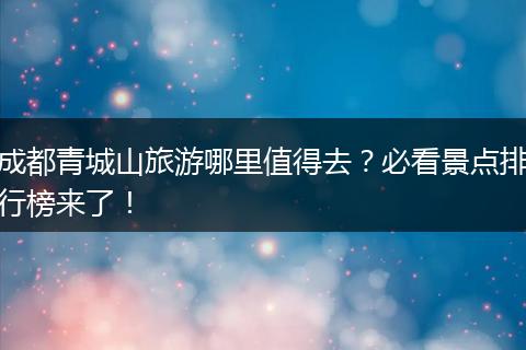 成都青城山旅游哪里值得去？必看景点排行榜来了！