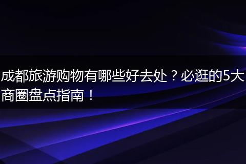 成都旅游购物有哪些好去处？必逛的5大商圈盘点指南！