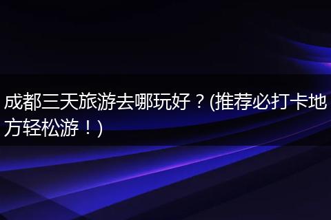 成都三天旅游去哪玩好？(推荐必打卡地方轻松游！)