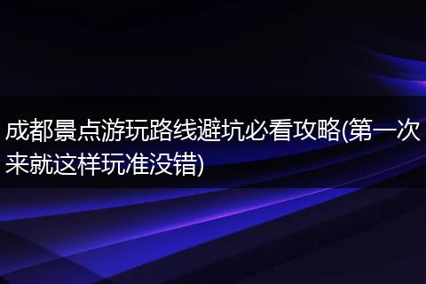 成都景点游玩路线避坑必看攻略(第一次来就这样玩准没错)