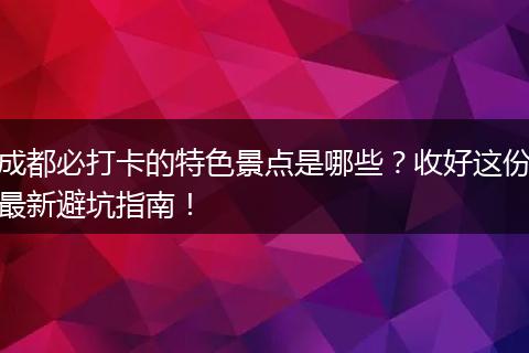 成都必打卡的特色景点是哪些？收好这份最新避坑指南！