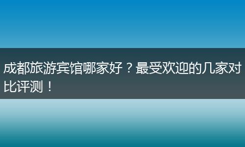 成都旅游宾馆哪家好？最受欢迎的几家对比评测！
