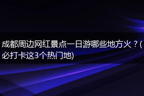 成都周边网红景点一日游哪些地方火？(必打卡这3个热门地)