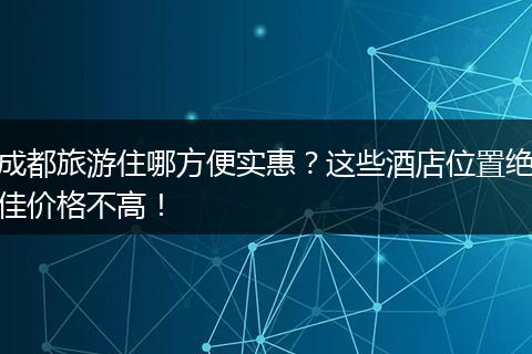 成都旅游住哪方便实惠？这些酒店位置绝佳价格不高！