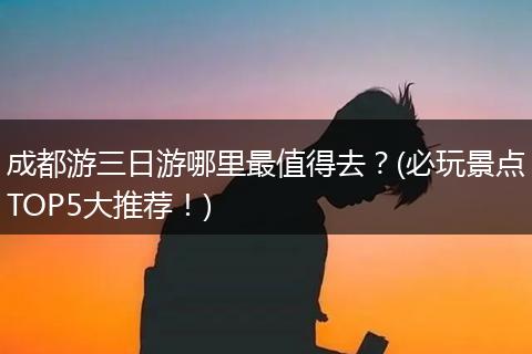 成都游三日游哪里最值得去？(必玩景点TOP5大推荐！)