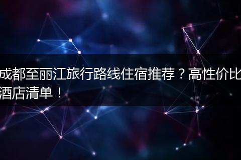 成都至丽江旅行路线住宿推荐？高性价比酒店清单！