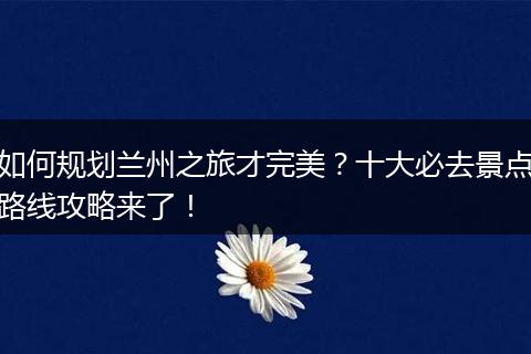 如何规划兰州之旅才完美？十大必去景点路线攻略来了！