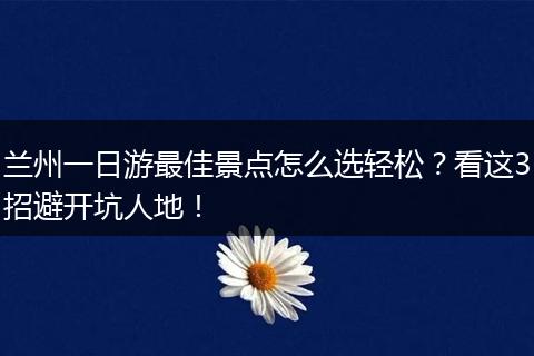 兰州一日游最佳景点怎么选轻松？看这3招避开坑人地！