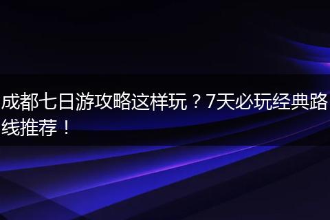 成都七日游攻略这样玩？7天必玩经典路线推荐！