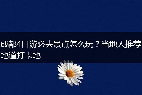 成都4日游必去景点怎么玩？当地人推荐地道打卡地