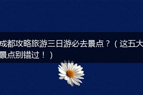 成都攻略旅游三日游必去景点？（这五大景点别错过！）