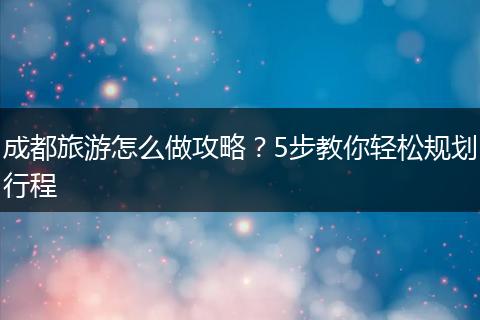 成都旅游怎么做攻略？5步教你轻松规划行程