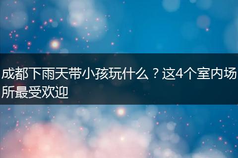 成都下雨天带小孩玩什么？这4个室内场所最受欢迎