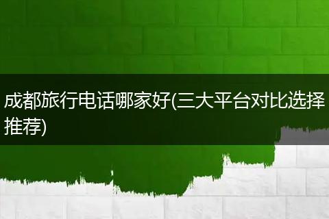 成都旅行电话哪家好(三大平台对比选择推荐)