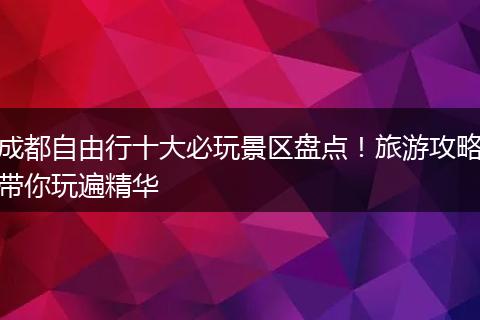 成都自由行十大必玩景区盘点！旅游攻略带你玩遍精华