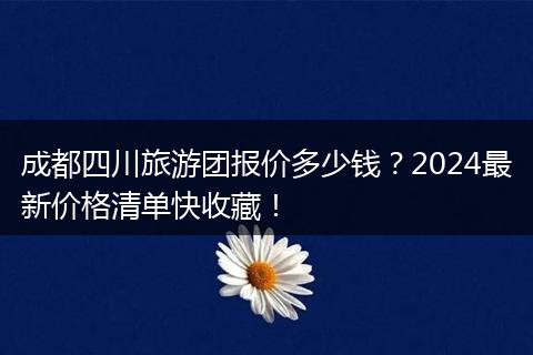 成都四川旅游团报价多少钱？2024最新价格清单快收藏！