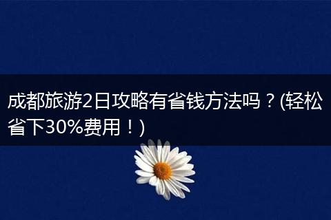 成都旅游2日攻略有省钱方法吗？(轻松省下30%费用！)