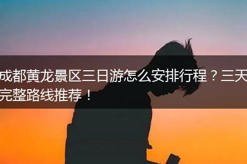 成都黄龙景区三日游怎么安排行程？三天完整路线推荐！