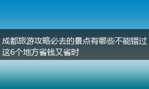 成都旅游攻略必去的景点有哪些不能错过这6个地方省钱又省时