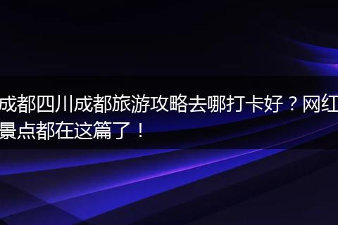 成都四川成都旅游攻略去哪打卡好？网红景点都在这篇了！