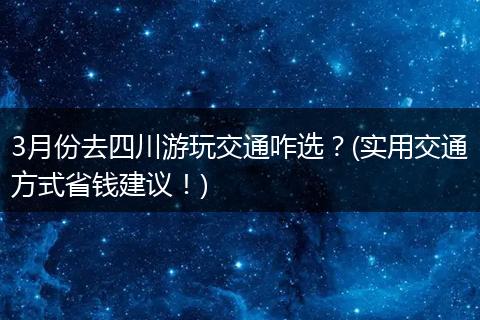 3月份去四川游玩交通咋选？(实用交通方式省钱建议！)