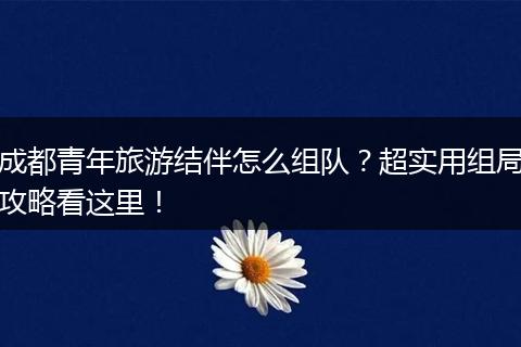 成都青年旅游结伴怎么组队？超实用组局攻略看这里！