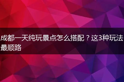 成都一天纯玩景点怎么搭配？这3种玩法最顺路